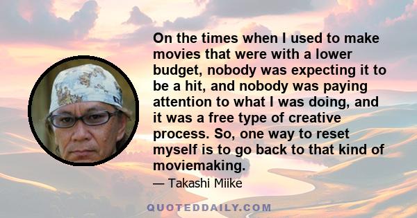 On the times when I used to make movies that were with a lower budget, nobody was expecting it to be a hit, and nobody was paying attention to what I was doing, and it was a free type of creative process. So, one way to 