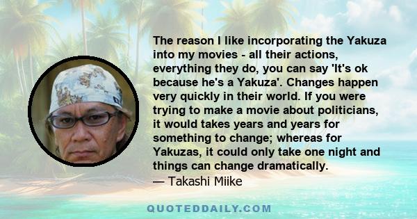 The reason I like incorporating the Yakuza into my movies - all their actions, everything they do, you can say 'It's ok because he's a Yakuza'. Changes happen very quickly in their world. If you were trying to make a