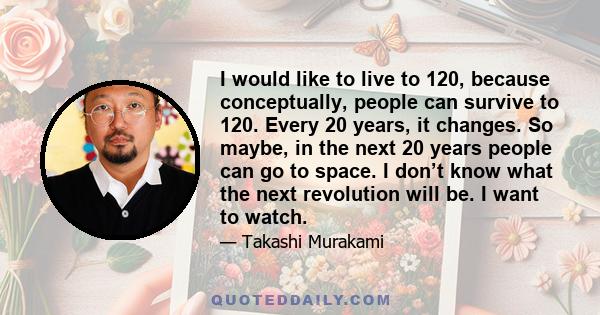 I would like to live to 120, because conceptually, people can survive to 120. Every 20 years, it changes. So maybe, in the next 20 years people can go to space. I don’t know what the next revolution will be. I want to