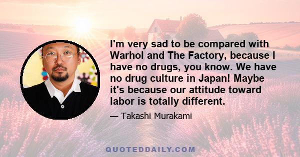 I'm very sad to be compared with Warhol and The Factory, because I have no drugs, you know. We have no drug culture in Japan! Maybe it's because our attitude toward labor is totally different.