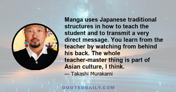 Manga uses Japanese traditional structures in how to teach the student and to transmit a very direct message. You learn from the teacher by watching from behind his back. The whole teacher-master thing is part of Asian