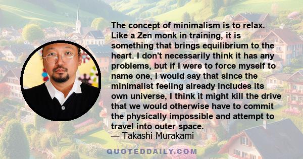 The concept of minimalism is to relax. Like a Zen monk in training, it is something that brings equilibrium to the heart. I don't necessarily think it has any problems, but if I were to force myself to name one, I would 