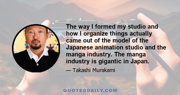 The way I formed my studio and how I organize things actually came out of the model of the Japanese animation studio and the manga industry. The manga industry is gigantic in Japan.