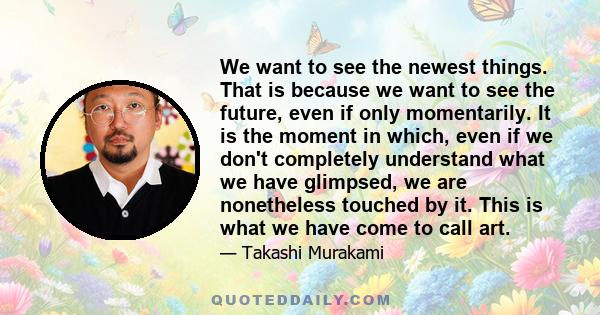 We want to see the newest things. That is because we want to see the future, even if only momentarily. It is the moment in which, even if we don't completely understand what we have glimpsed, we are nonetheless touched