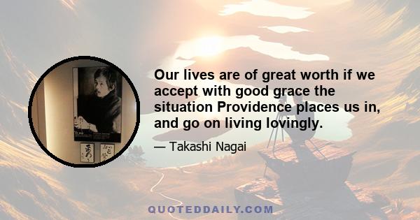 Our lives are of great worth if we accept with good grace the situation Providence places us in, and go on living lovingly.