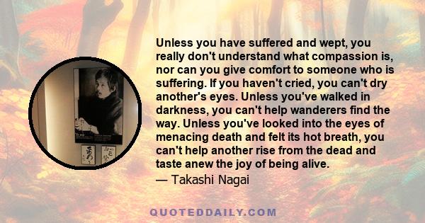 Unless you have suffered and wept, you really don't understand what compassion is, nor can you give comfort to someone who is suffering. If you haven't cried, you can't dry another's eyes. Unless you've walked in