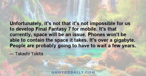 Unfortunately, it's not that it's not impossible for us to develop Final Fantasy 7 for mobile. It's that currently, space will be an issue. Phones won't be able to contain the space it takes. It's over a gigabyte.