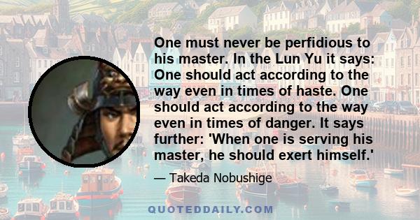 One must never be perfidious to his master. In the Lun Yu it says: One should act according to the way even in times of haste. One should act according to the way even in times of danger. It says further: 'When one is