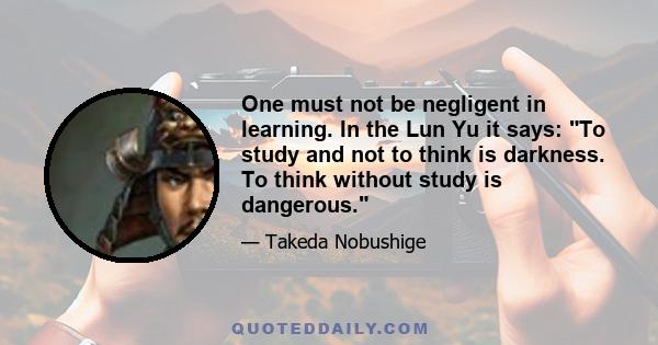 One must not be negligent in learning. In the Lun Yu it says: To study and not to think is darkness. To think without study is dangerous.