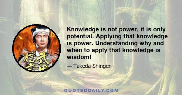 Knowledge is not power, it is only potential. Applying that knowledge is power. Understanding why and when to apply that knowledge is wisdom!