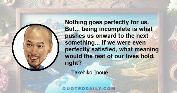 Nothing goes perfectly for us. But... being incomplete is what pushes us onward to the next something... If we were even perfectly satisfied, what meaning would the rest of our lives hold, right?