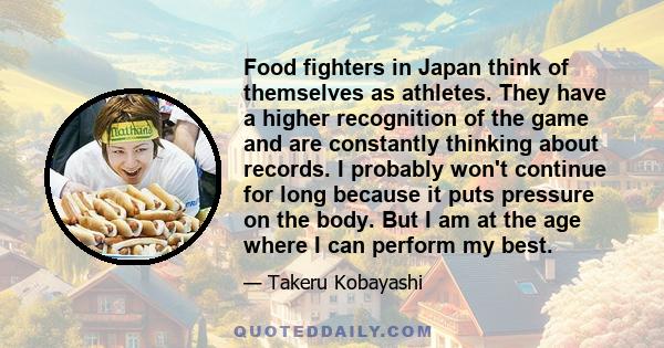 Food fighters in Japan think of themselves as athletes. They have a higher recognition of the game and are constantly thinking about records. I probably won't continue for long because it puts pressure on the body. But