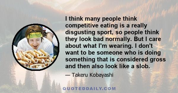 I think many people think competitive eating is a really disgusting sport, so people think they look bad normally. But I care about what I'm wearing. I don't want to be someone who is doing something that is considered