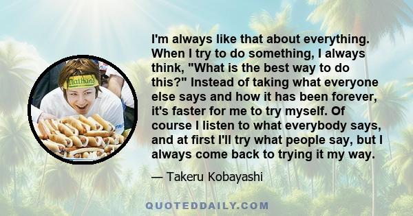 I'm always like that about everything. When I try to do something, I always think, What is the best way to do this? Instead of taking what everyone else says and how it has been forever, it's faster for me to try