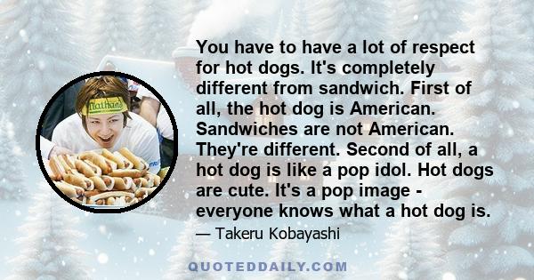 You have to have a lot of respect for hot dogs. It's completely different from sandwich. First of all, the hot dog is American. Sandwiches are not American. They're different. Second of all, a hot dog is like a pop