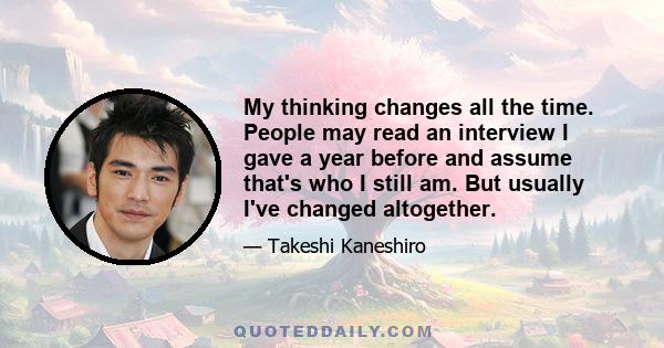 My thinking changes all the time. People may read an interview I gave a year before and assume that's who I still am. But usually I've changed altogether.