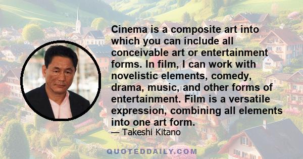 Cinema is a composite art into which you can include all conceivable art or entertainment forms. In film, I can work with novelistic elements, comedy, drama, music, and other forms of entertainment. Film is a versatile