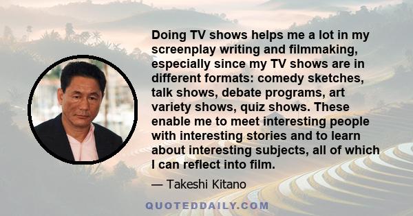 Doing TV shows helps me a lot in my screenplay writing and filmmaking, especially since my TV shows are in different formats: comedy sketches, talk shows, debate programs, art variety shows, quiz shows. These enable me