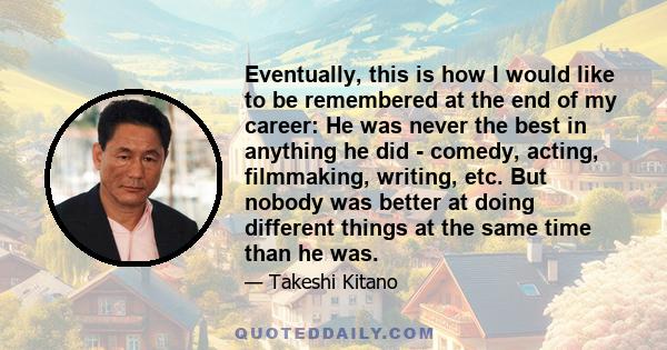 Eventually, this is how I would like to be remembered at the end of my career: He was never the best in anything he did - comedy, acting, filmmaking, writing, etc. But nobody was better at doing different things at the