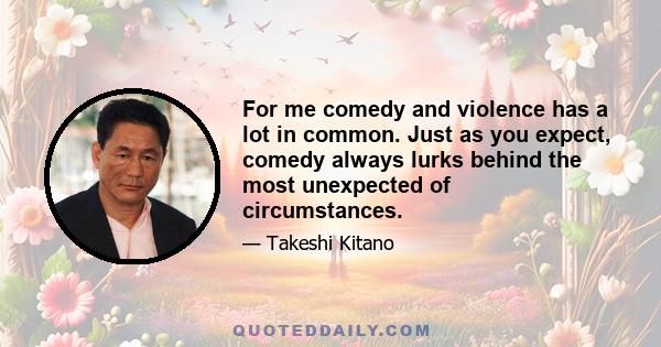 For me comedy and violence has a lot in common. Just as you expect, comedy always lurks behind the most unexpected of circumstances.