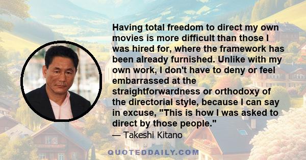 Having total freedom to direct my own movies is more difficult than those I was hired for, where the framework has been already furnished. Unlike with my own work, I don't have to deny or feel embarrassed at the