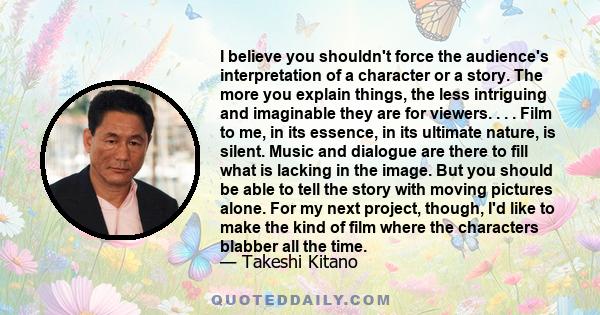 I believe you shouldn't force the audience's interpretation of a character or a story. The more you explain things, the less intriguing and imaginable they are for viewers. . . . Film to me, in its essence, in its