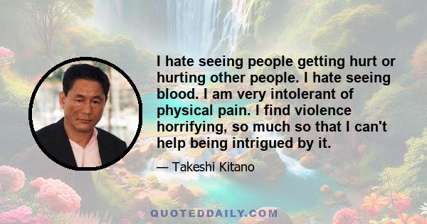 I hate seeing people getting hurt or hurting other people. I hate seeing blood. I am very intolerant of physical pain. I find violence horrifying, so much so that I can't help being intrigued by it.