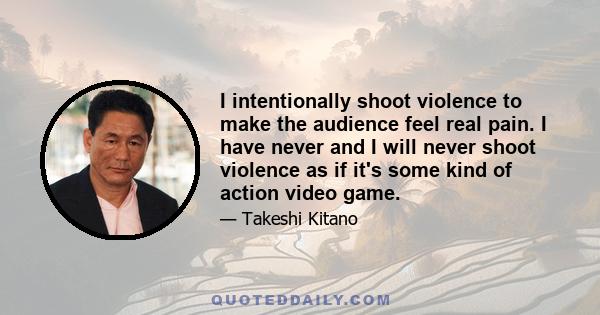 I intentionally shoot violence to make the audience feel real pain. I have never and I will never shoot violence as if it's some kind of action video game.