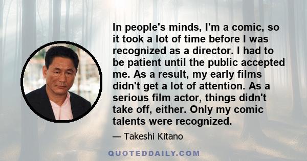 In people's minds, I'm a comic, so it took a lot of time before I was recognized as a director. I had to be patient until the public accepted me. As a result, my early films didn't get a lot of attention. As a serious