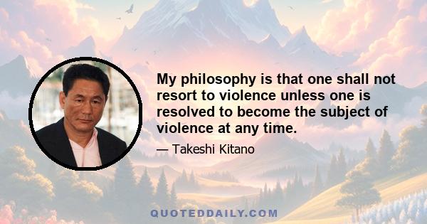 My philosophy is that one shall not resort to violence unless one is resolved to become the subject of violence at any time.