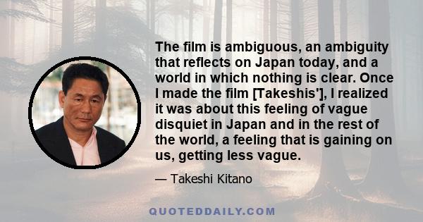 The film is ambiguous, an ambiguity that reflects on Japan today, and a world in which nothing is clear. Once I made the film [Takeshis'], I realized it was about this feeling of vague disquiet in Japan and in the rest