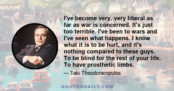 I've become very, very liberal as far as war is concerned. It's just too terrible. I've been to wars and I've seen what happens. I know what it is to be hurt, and it's nothing compared to these guys. To be blind for the 