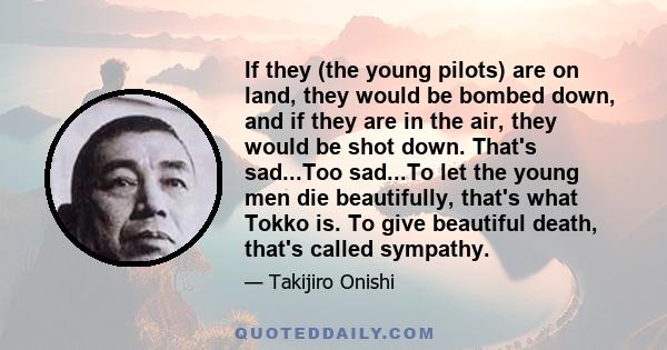 If they (the young pilots) are on land, they would be bombed down, and if they are in the air, they would be shot down. That's sad...Too sad...To let the young men die beautifully, that's what Tokko is. To give