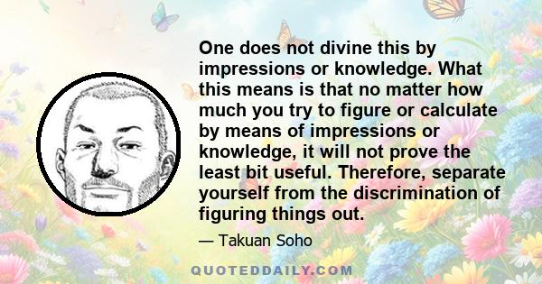 One does not divine this by impressions or knowledge. What this means is that no matter how much you try to figure or calculate by means of impressions or knowledge, it will not prove the least bit useful. Therefore,