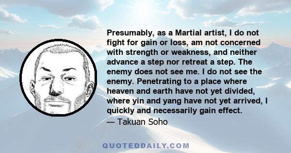 Presumably, as a Martial artist, I do not fight for gain or loss, am not concerned with strength or weakness, and neither advance a step nor retreat a step. The enemy does not see me. I do not see the enemy. Penetrating 