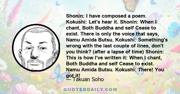 Shonin: I have composed a poem. Kokushi: Let's hear it. Shonin: When I chant, Both Buddha and self Cease to exist. There is only the voice that says, Namu Amida Butsu. Kokushi: Something's wrong with the last couple of