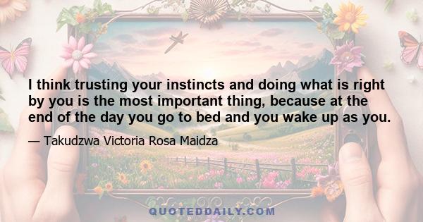 I think trusting your instincts and doing what is right by you is the most important thing, because at the end of the day you go to bed and you wake up as you.