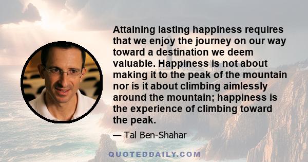 Attaining lasting happiness requires that we enjoy the journey on our way toward a destination we deem valuable. Happiness is not about making it to the peak of the mountain nor is it about climbing aimlessly around the 