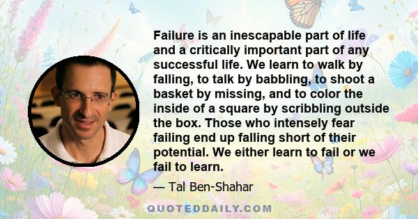 Failure is an inescapable part of life and a critically important part of any successful life. We learn to walk by falling, to talk by babbling, to shoot a basket by missing, and to color the inside of a square by