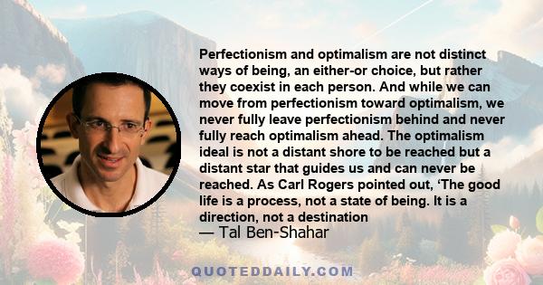 Perfectionism and optimalism are not distinct ways of being, an either-or choice, but rather they coexist in each person. And while we can move from perfectionism toward optimalism, we never fully leave perfectionism