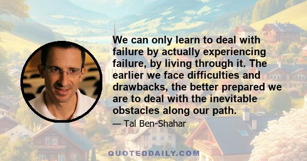 We can only learn to deal with failure by actually experiencing failure, by living through it. The earlier we face difficulties and drawbacks, the better prepared we are to deal with the inevitable obstacles along our