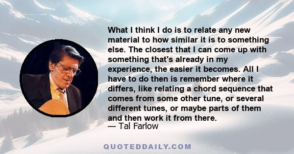 What I think I do is to relate any new material to how similar it is to something else. The closest that I can come up with something that's already in my experience, the easier it becomes. All I have to do then is