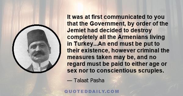 It was at first communicated to you that the Government, by order of the Jemiet had decided to destroy completely all the Armenians living in Turkey...An end must be put to their existence, however criminal the measures 