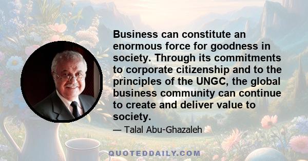 Business can constitute an enormous force for goodness in society. Through its commitments to corporate citizenship and to the principles of the UNGC, the global business community can continue to create and deliver