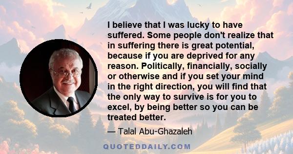 I believe that I was lucky to have suffered. Some people don't realize that in suffering there is great potential, because if you are deprived for any reason. Politically, financially, socially or otherwise and if you