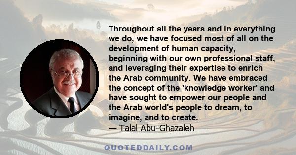 Throughout all the years and in everything we do, we have focused most of all on the development of human capacity, beginning with our own professional staff, and leveraging their expertise to enrich the Arab community. 