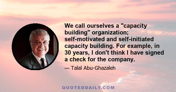 We call ourselves a capacity building organization; self-motivated and self-initiated capacity building. For example, in 30 years, I don't think I have signed a check for the company.