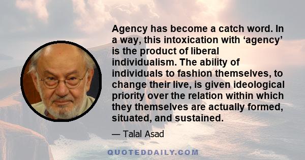 Agency has become a catch word. In a way, this intoxication with ‘agency’ is the product of liberal individualism. The ability of individuals to fashion themselves, to change their live, is given ideological priority