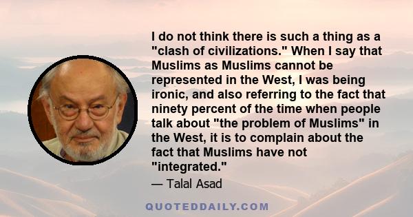 I do not think there is such a thing as a clash of civilizations. When I say that Muslims as Muslims cannot be represented in the West, I was being ironic, and also referring to the fact that ninety percent of the time