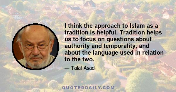 I think the approach to Islam as a tradition is helpful. Tradition helps us to focus on questions about authority and temporality, and about the language used in relation to the two.